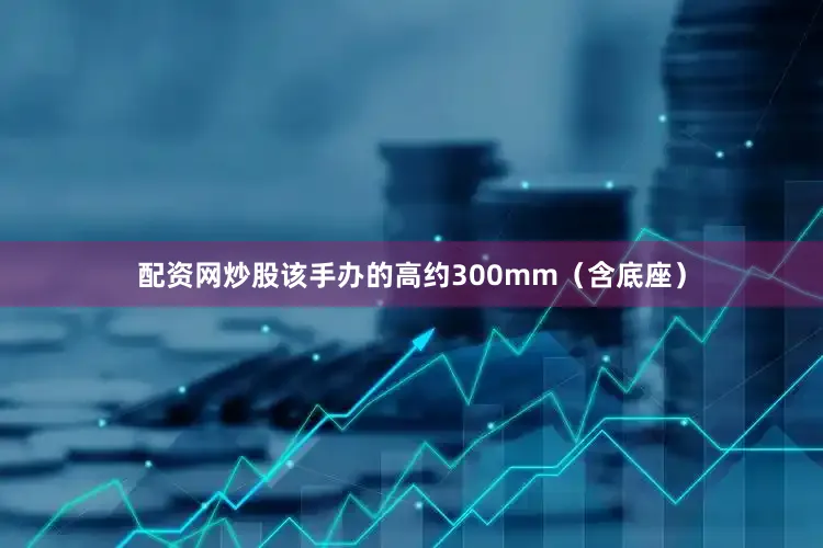 配资网炒股该手办的高约300mm（含底座）
