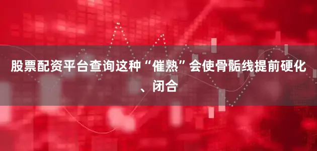 股票配资平台查询这种“催熟”会使骨骺线提前硬化、闭合