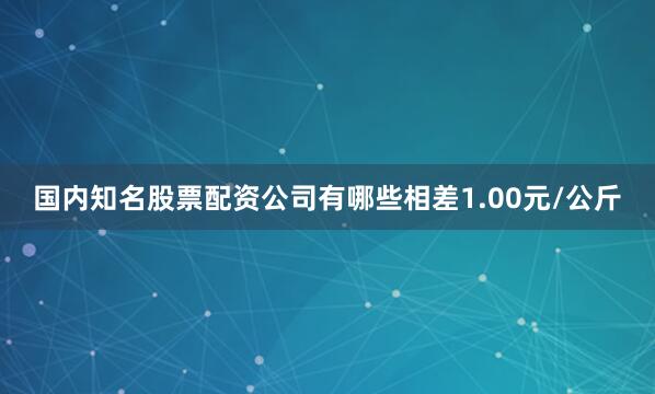 国内知名股票配资公司有哪些相差1.00元/公斤